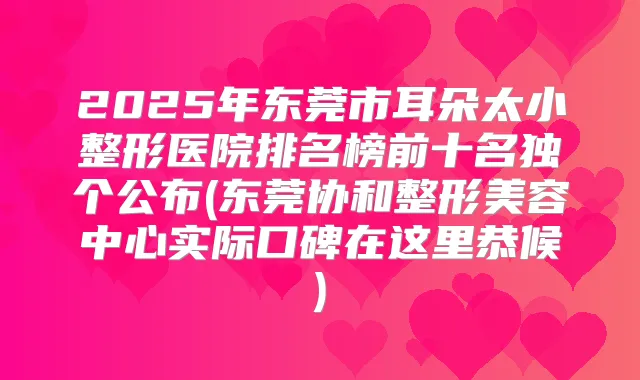 2025年东莞市耳朵太小整形医院排名榜前十名独个公布(东莞协和整形美容中心实际口碑在这里恭候)