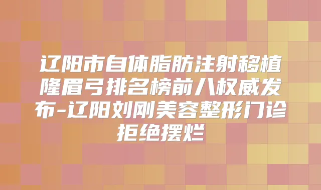 辽阳市自体脂肪注射移植隆眉弓排名榜前八发布-辽阳刘刚美容整形门诊拒绝摆烂