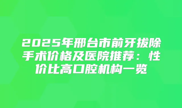 2025年邢台市前牙拔除手术价格及医院推荐：性价比高口腔机构一览
