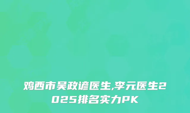 鸡西市吴政谚医生,李元医生2025排名实力PK
