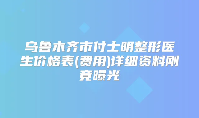 乌鲁木齐市付士明整形医生价格表(费用)详细资料刚竟曝光