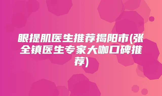 眼提肌医生推荐揭阳市(张全镇医生专家大咖口碑推荐)