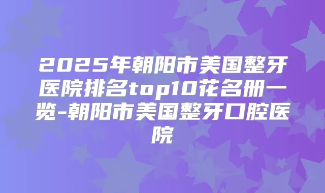 2025年朝阳市美国整牙医院排名top10花名册一览-朝阳市美国整牙口腔医院
