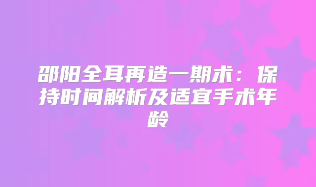 邵阳全耳再造一期术:保持时间解析及适宜手术年龄