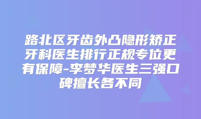 路北区牙齿外凸隐形矫正牙科医生排行正规专位更有保障-李梦华医生三强口碑擅长各不同