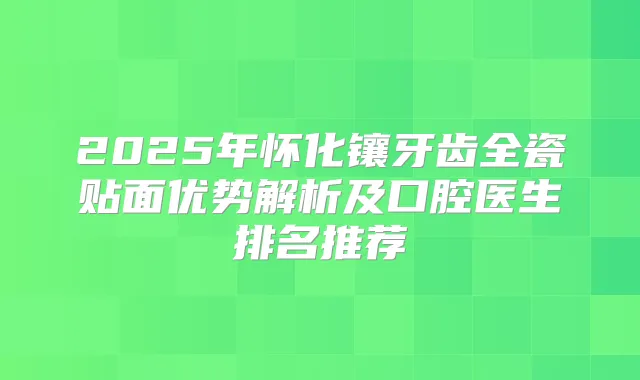 2025年怀化镶牙齿全瓷贴面优势解析及口腔医生排名推荐