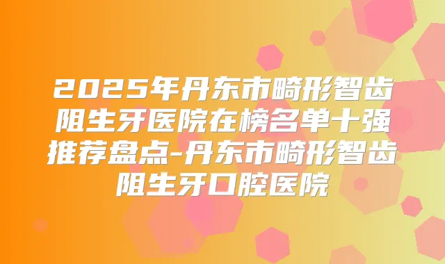 2025年丹东市畸形智齿阻生牙医院在榜名单十强推荐盘点-丹东市畸形智齿阻生牙口腔医院