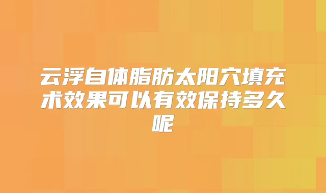 云浮自体脂肪太阳穴填充术效果可以有效保持多久呢