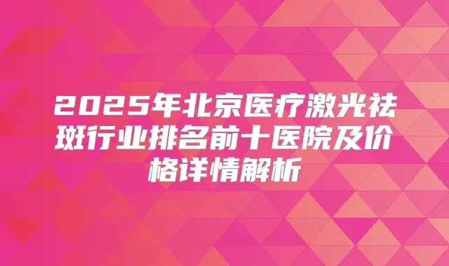 2025年北京医疗激光祛斑行业排名前十医院及价格详情解析