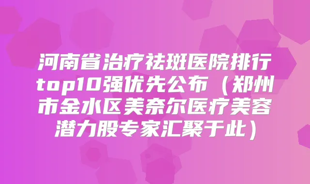 河南省祛斑医院排行top10强优先公布（郑州市金水区美奈尔医疗美容潜力股专家汇聚于此）