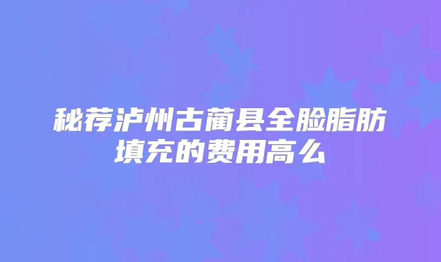 秘荐泸州古蔺县全脸脂肪填充的费用高么