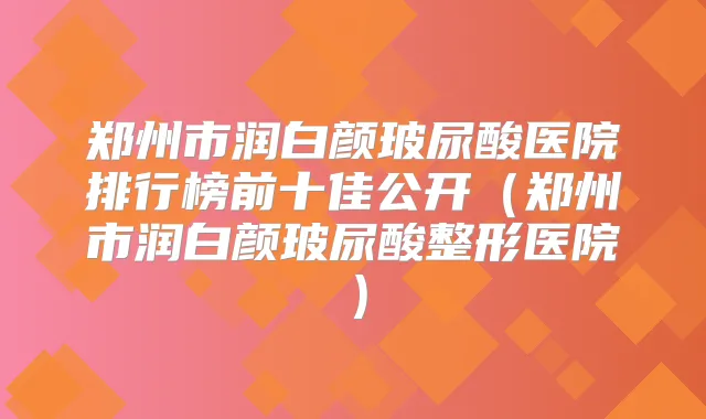 郑州市润白颜玻尿酸医院排行榜前十佳公开(郑州市润白颜玻尿酸整形医院)
