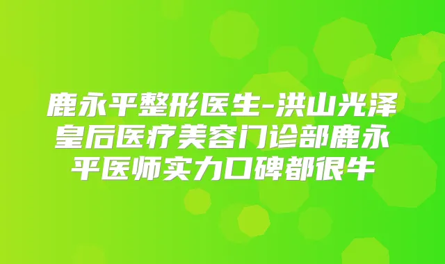 鹿永平整形医生-洪山光泽皇后医疗美容门诊部鹿永平医师实力口碑都很牛