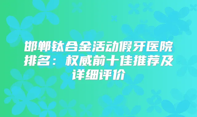 邯郸钛合金活动假牙医院排名:前十佳推荐及详细评价