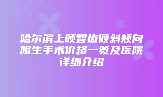 哈尔滨上颌智齿倾斜颊向阻生手术价格一览及医院详细介绍