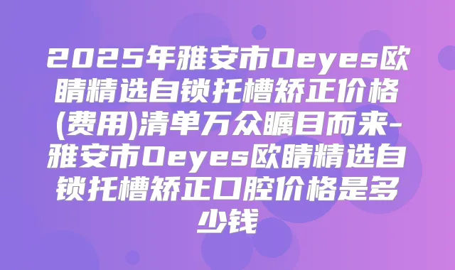 2025年雅安市Oeyes欧睛精选自锁托槽矫正价格(费用)清单万众瞩目而来-雅安市Oeyes欧睛精选自锁托槽矫正口腔价格是多少钱