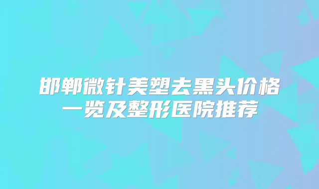 邯郸微针美塑去黑头价格一览及整形医院推荐