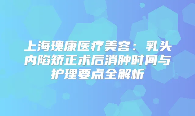 上海瑰康医疗美容:乳头内陷矫正术后消肿时间与护理要点全解析