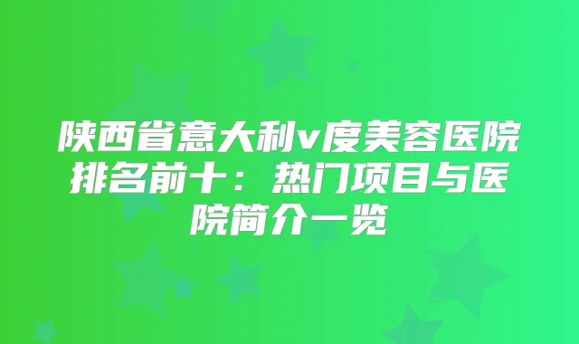 陕西省意大利v度美容医院排名前十：热门项目与医院简介一览