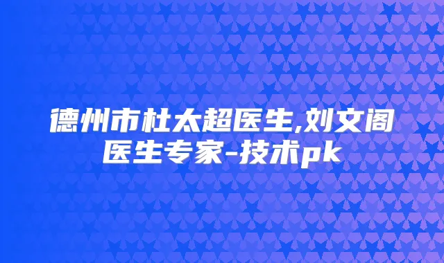 德州市杜太超医生,刘文阁医生专家-技术pk