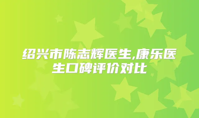 绍兴市陈志辉医生,康乐医生口碑评价对比