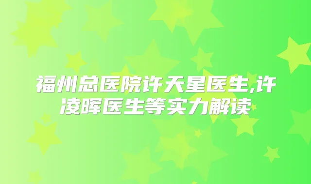 福州总医院许天星医生,许凌晖医生等实力解读