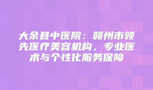 大余县中医院:赣州市领先医疗美容机构,专业医术与个性化服务保障