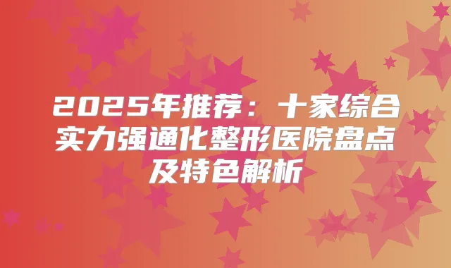 2025年推荐：十家综合实力强通化整形医院盘点及特色解析