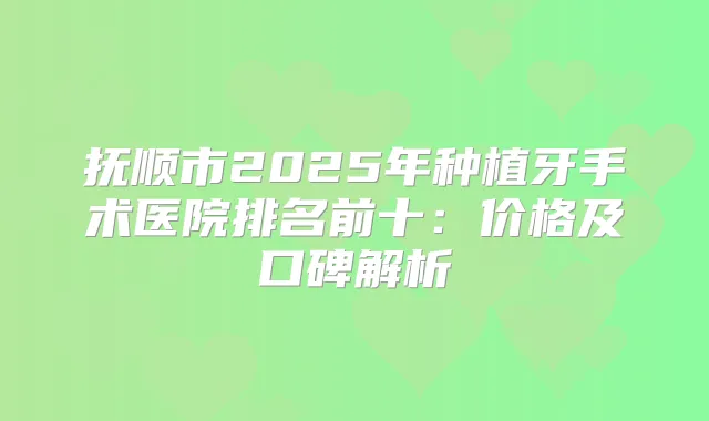 抚顺市2025年种植牙手术医院排名前十:价格及口碑解析