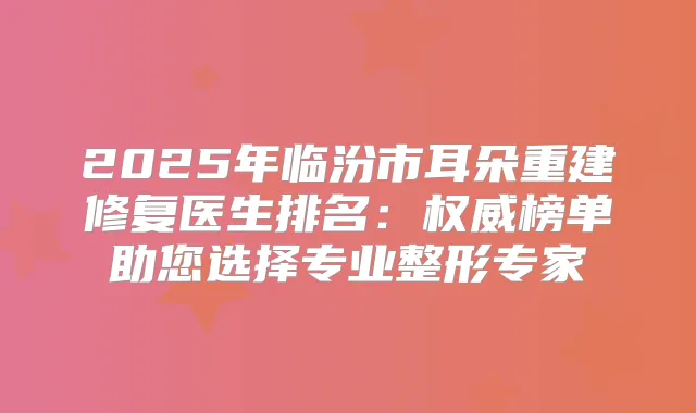 2025年临汾市耳朵重建修复医生排名:榜单助您选择专业整形专家