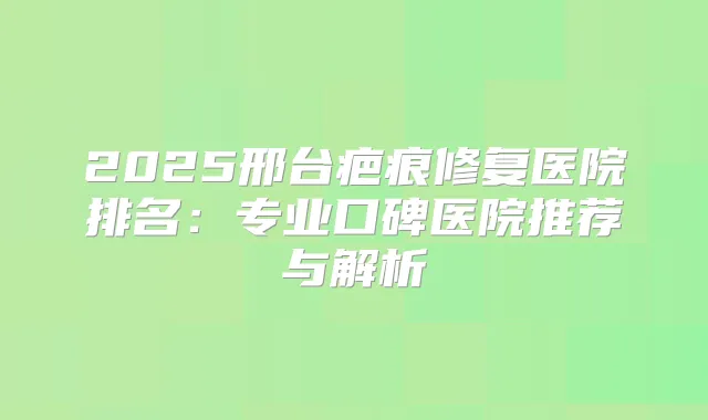 2025邢台疤痕修复医院排名：专业口碑医院推荐与解析