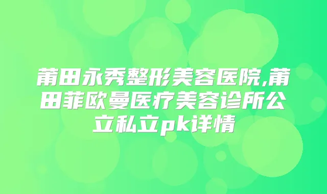莆田永秀整形美容医院,莆田菲欧曼医疗美容诊所公立私立pk详情