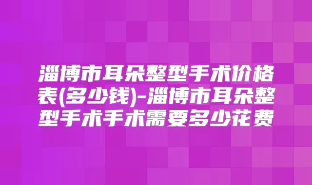 淄博市耳朵整型手术价格表(多少钱)-淄博市耳朵整型手术手术需要多少花费