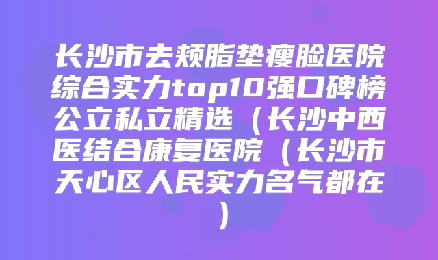 长沙市去颊脂垫瘦脸医院综合实力top10强口碑榜公立私立精选（长沙中西医结合康复医院（长沙市天心区人民实力名气都在）