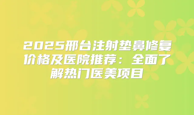 2025邢台注射垫鼻修复价格及医院推荐:全面了解热门医美项目