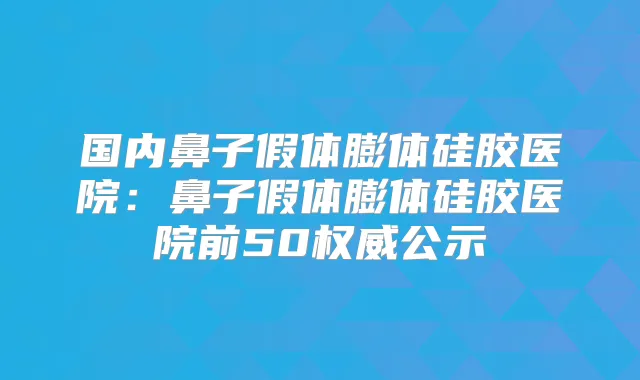 国内鼻子假体膨体硅胶医院:鼻子假体膨体硅胶医院前50公示