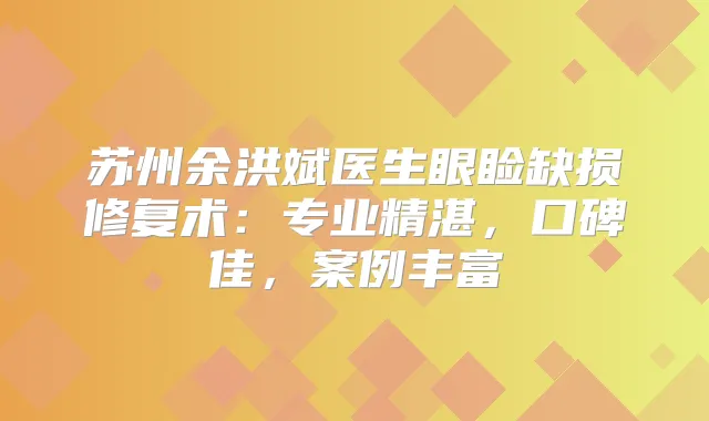 苏州余洪斌医生眼睑缺损修复术：专业精湛，口碑佳，案例丰富