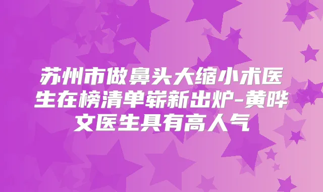 苏州市做鼻头大缩小术医生在榜清单崭新出炉-黄晔文医生具有高人气