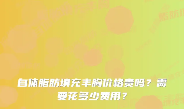自体脂肪填充丰胸价格贵吗？需要花多少费用？