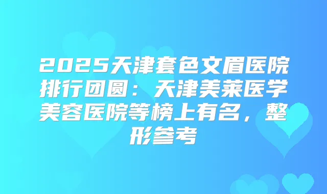2025天津套色文眉医院排行团圆：天津美莱医学美容医院等榜上有名，整形参考