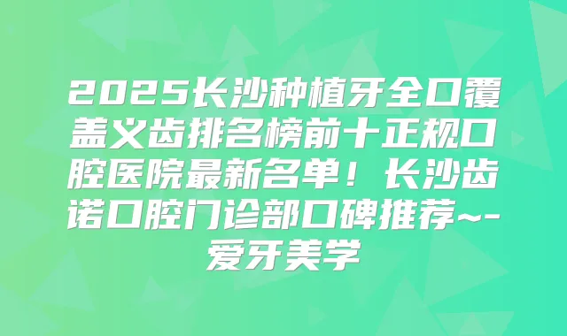 2025长沙种植牙全口覆盖义齿排名榜前十正规口腔医院新名单！长沙齿诺口腔门诊部口碑推荐~-爱牙美学