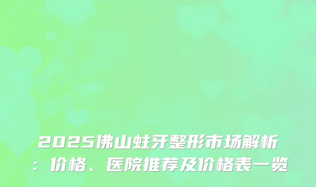 2025佛山蛀牙整形市场解析：价格、医院推荐及价格表一览