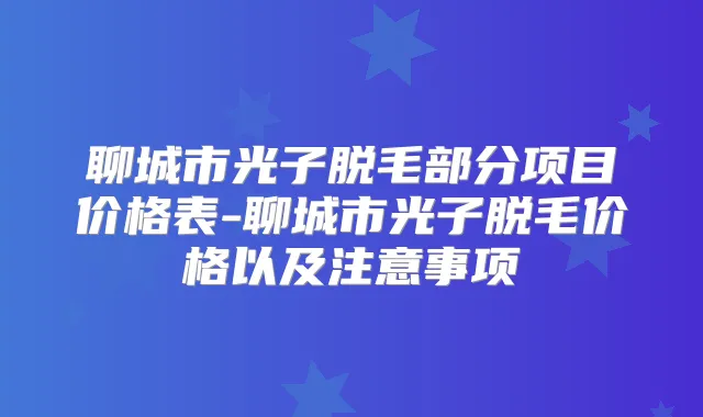 聊城市光子脱毛部分项目价格表-聊城市光子脱毛价格以及注意事项