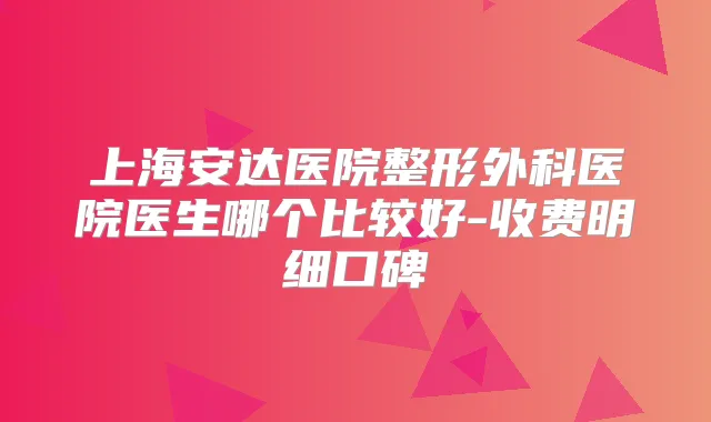 上海安达医院整形外科医院医生哪个比较好-收费明细口碑