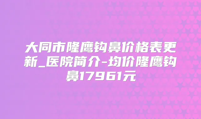 大同市隆鹰钩鼻价格表更新_医院简介-均价隆鹰钩鼻17961元
