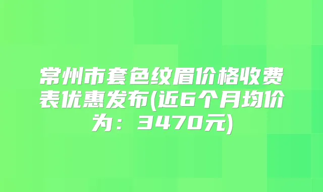 常州市套色纹眉价格收费表优惠发布(近6个月均价为:3470元)