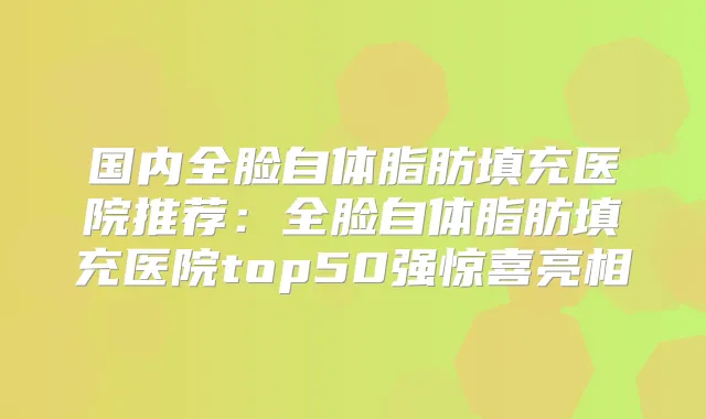 国内全脸自体脂肪填充医院推荐：全脸自体脂肪填充医院top50强惊喜亮相