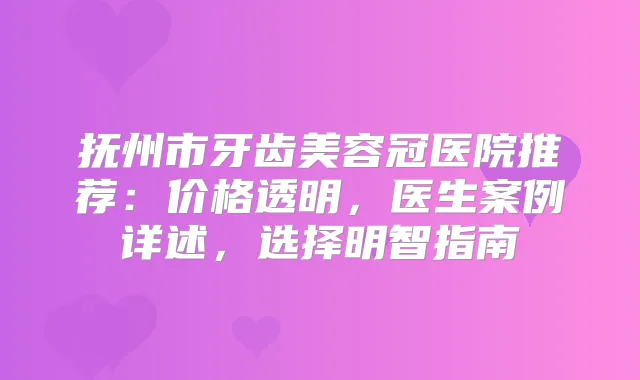 抚州市牙齿美容冠医院推荐:价格透明,医生案例详述,选择明智指南