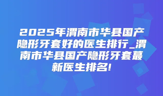 2025年渭南市华县国产隐形牙套好的医生排行_渭南市华县国产隐形牙套蕞新医生排名!