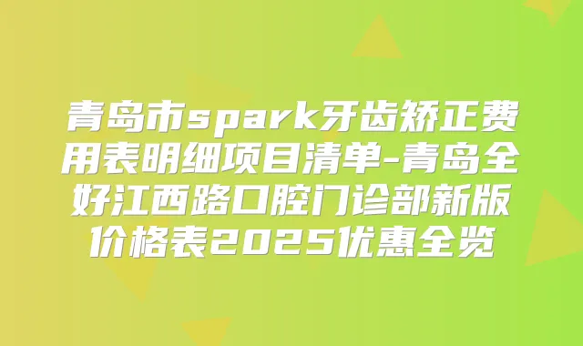 青岛市spark牙齿矫正费用表明细项目清单-青岛全好江西路口腔门诊部新版价格表2025优惠全览